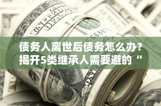 武汉债务人离世后债务怎么办？揭开5类继承人需要避的“坑”