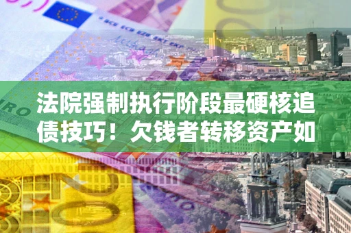 武汉法院强制执行阶段最硬核追债技巧！欠钱者转移资产如何破解？