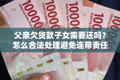 武汉父亲欠贷款子女需要还吗？怎么合法处理避免连带责任？