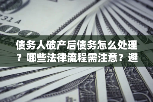 武汉债务人破产后债务怎么处理？哪些法律流程需注意？避免踩坑指南